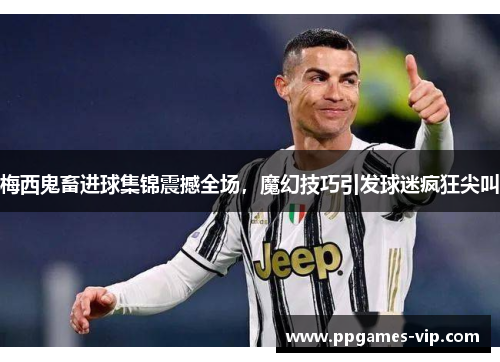 梅西鬼畜进球集锦震撼全场，魔幻技巧引发球迷疯狂尖叫