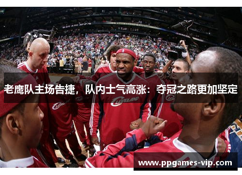 老鹰队主场告捷，队内士气高涨：夺冠之路更加坚定