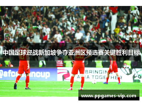 中国足球迎战新加坡争夺亚洲区预选赛关键胜利目标 中国足球迎战新加坡争夺亚洲区预选赛关键胜利目标