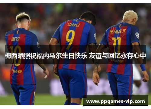 梅西晒照祝福内马尔生日快乐 友谊与回忆永存心中 梅西晒照祝福内马尔生日快乐 友谊与回忆永存心中
