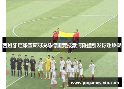 西班牙足球盛宴对决马德里竞技激情碰撞引发球迷热潮
